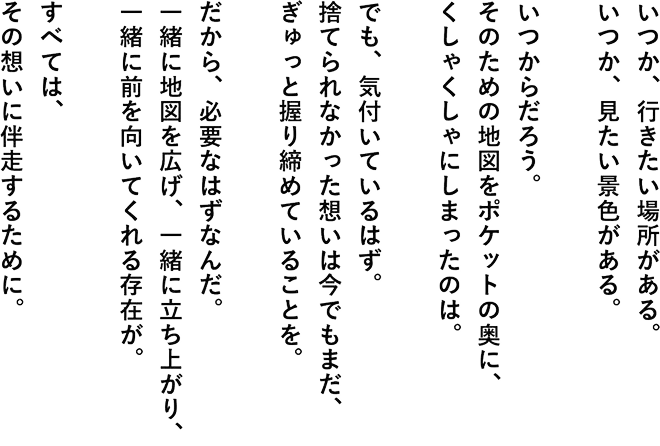 いつか、行きたい場所がある。いつか、見たい景色がある。いつからだろう。そのための地図をポケットの奥に、くしゃくしゃにしまったのは。でも、気付いているはず。捨てられなかった想いは今でもまだ、ぎゅっと握り締めていることを。だから、必要なはずなんだ。一緒に地図を広げ、一緒に立ち上がり、一緒に前を向いてくれる存在が。すべては、その想いに伴走するために。